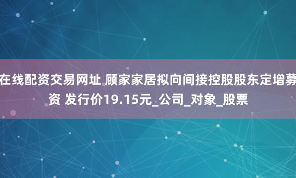 在线配资交易网址 顾家家居拟向间接控股股东定增募资 发行价19.15元_公司_对象_股票