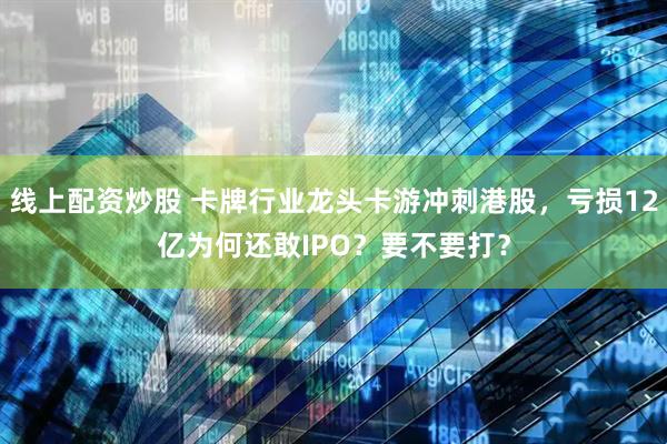线上配资炒股 卡牌行业龙头卡游冲刺港股，亏损12亿为何还敢IPO？要不要打？