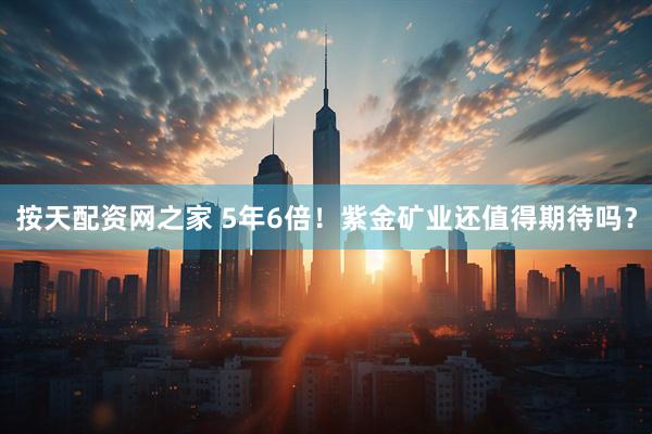 按天配资网之家 5年6倍！紫金矿业还值得期待吗？