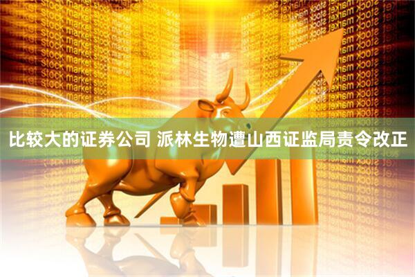 比较大的证券公司 派林生物遭山西证监局责令改正