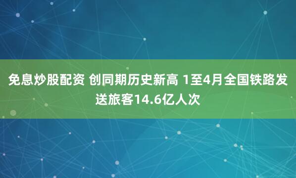 免息炒股配资 创同期历史新高 1至4月全国铁路发送旅客14.6亿人次