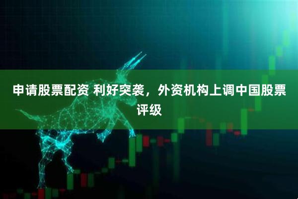 申请股票配资 利好突袭，外资机构上调中国股票评级