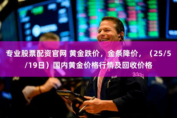 专业股票配资官网 黄金跌价，金条降价，（25/5/19日）国内黄金价格行情及回收价格
