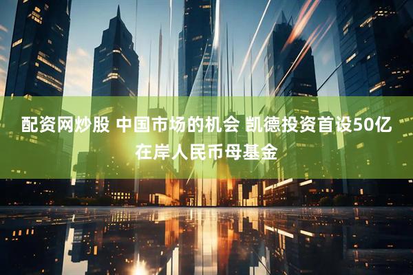 配资网炒股 中国市场的机会 凯德投资首设50亿在岸人民币母基金