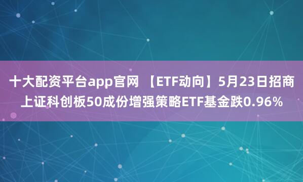 十大配资平台app官网 【ETF动向】5月23日招商上证科创板50成份增强策略ETF基金跌0.96%
