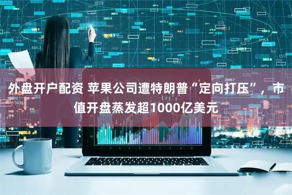 外盘开户配资 苹果公司遭特朗普“定向打压”，市值开盘蒸发超1000亿美元