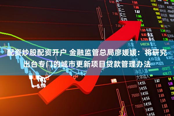 配资炒股配资开户 金融监管总局廖媛媛：将研究出台专门的城市更新项目贷款管理办法