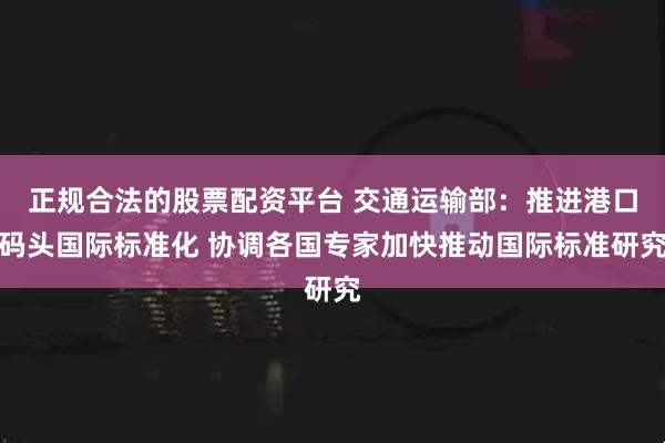 正规合法的股票配资平台 交通运输部：推进港口码头国际标准化 协调各国专家加快推动国际标准研究