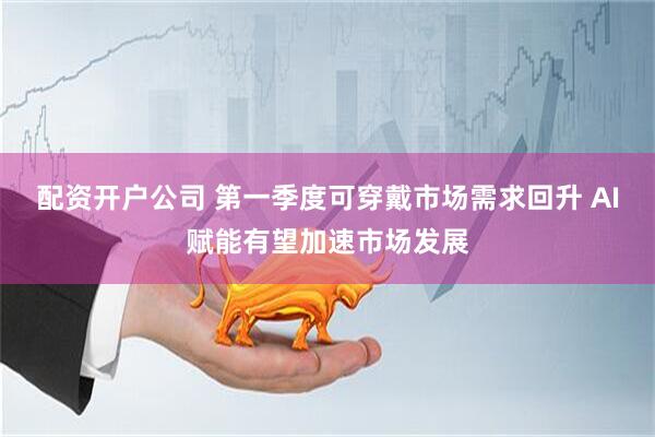配资开户公司 第一季度可穿戴市场需求回升 AI赋能有望加速市场发展