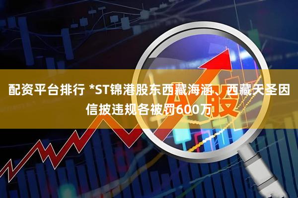 配资平台排行 *ST锦港股东西藏海涵、西藏天圣因信披违规各被罚600万