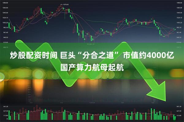 炒股配资时间 巨头“分合之道” 市值约4000亿国产算力航母起航