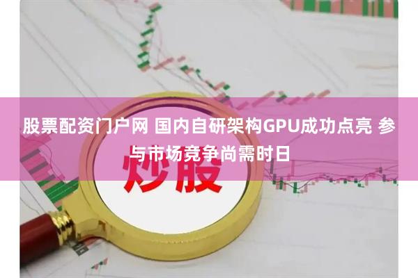 股票配资门户网 国内自研架构GPU成功点亮 参与市场竞争尚需时日