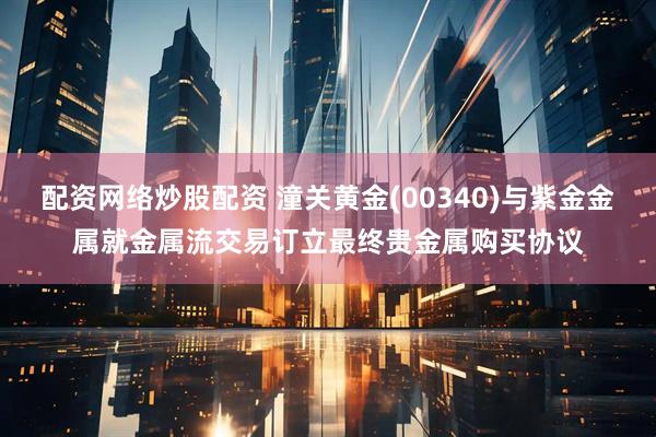 配资网络炒股配资 潼关黄金(00340)与紫金金属就金属流交易订立最终贵金属购买协议