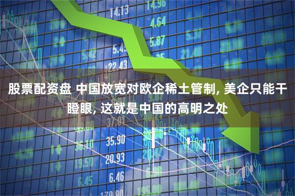 股票配资盘 中国放宽对欧企稀土管制, 美企只能干瞪眼, 这就是中国的高明之处
