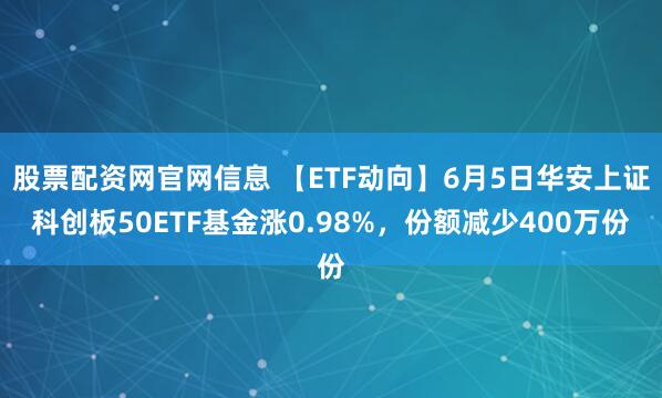 股票配资网官网信息 【ETF动向】6月5日华安上证科创板50ETF基金涨0.98%，份额减少400万份