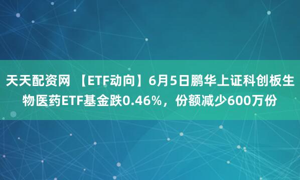 天天配资网 【ETF动向】6月5日鹏华上证科创板生物医药ETF基金跌0.46%，份额减少600万份