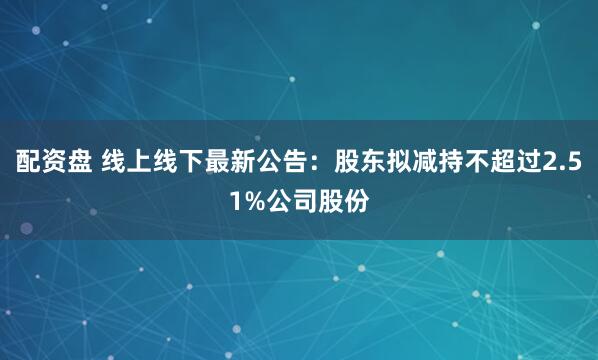 配资盘 线上线下最新公告：股东拟减持不超过2.51%公司股份
