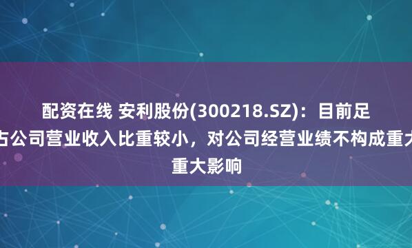 配资在线 安利股份(300218.SZ)：目前足球革占公司营业收入比重较小，对公司经营业绩不构成重大影响