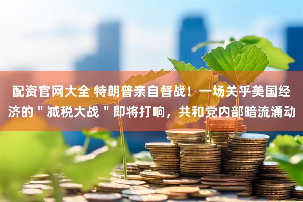 配资官网大全 特朗普亲自督战！一场关乎美国经济的＂减税大战＂即将打响，共和党内部暗流涌动