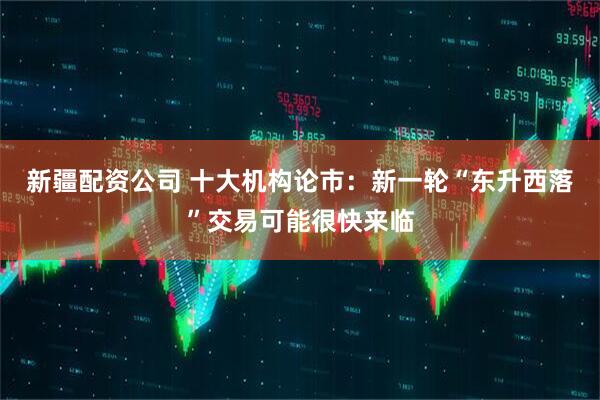 新疆配资公司 十大机构论市：新一轮“东升西落”交易可能很快来临