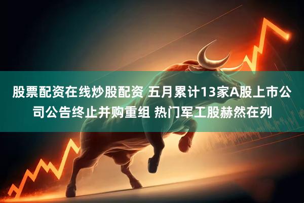 股票配资在线炒股配资 五月累计13家A股上市公司公告终止并购重组 热门军工股赫然在列