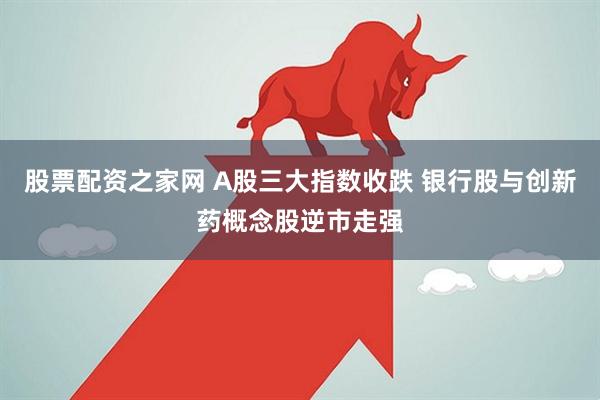 股票配资之家网 A股三大指数收跌 银行股与创新药概念股逆市走强