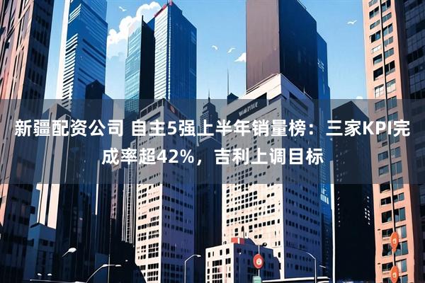新疆配资公司 自主5强上半年销量榜：三家KPI完成率超42%，吉利上调目标