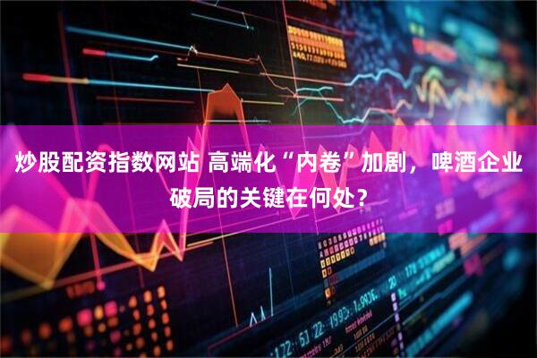 炒股配资指数网站 高端化“内卷”加剧，啤酒企业破局的关键在何处？