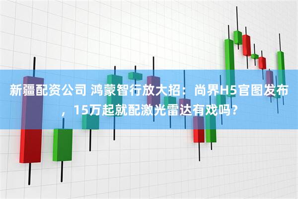 新疆配资公司 鸿蒙智行放大招：尚界H5官图发布，15万起就配激光雷达有戏吗？
