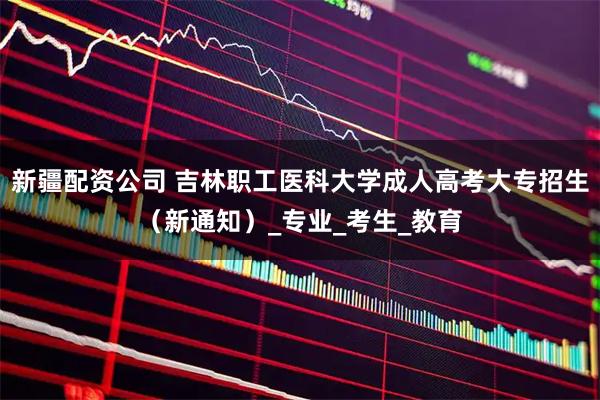 新疆配资公司 吉林职工医科大学成人高考大专招生（新通知）_专业_考生_教育