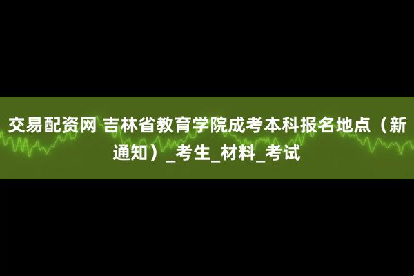 交易配资网 吉林省教育学院成考本科报名地点（新通知）_考生_材料_考试