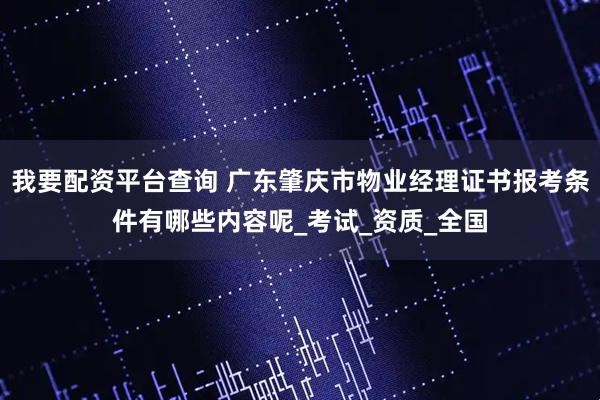 我要配资平台查询 广东肇庆市物业经理证书报考条件有哪些内容呢_考试_资质_全国