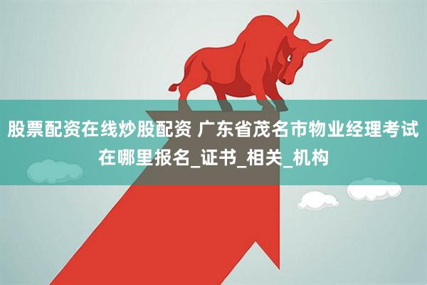 股票配资在线炒股配资 广东省茂名市物业经理考试在哪里报名_证书_相关_机构