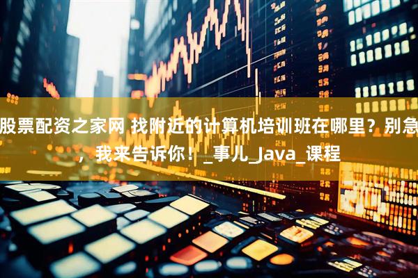 股票配资之家网 找附近的计算机培训班在哪里？别急，我来告诉你！_事儿_Java_课程