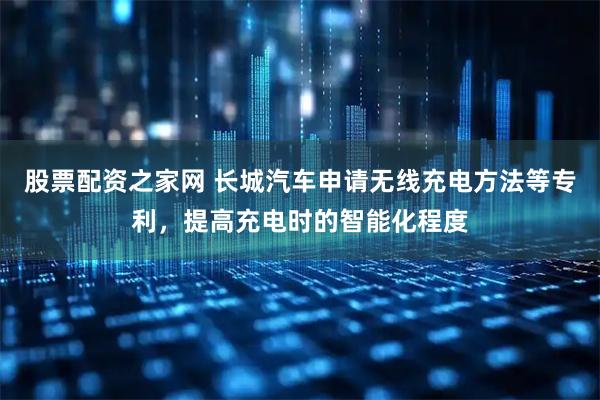 股票配资之家网 长城汽车申请无线充电方法等专利，提高充电时的智能化程度